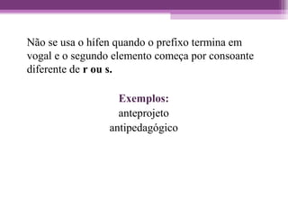 Não se usa o hífen quando o prefixo termina em
vogal e o segundo elemento começa por consoante
diferente de r ou s.
Exemplos:
anteprojeto
antipedagógico
 