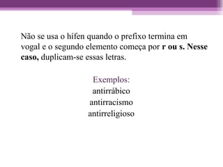 Não se usa o hífen quando o prefixo termina em
vogal e o segundo elemento começa por r ou s. Nesse
caso, duplicam-se essas letras.
Exemplos:
antirrábico
antirracismo
antirreligioso
 