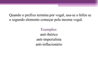 Quando o prefixo termina por vogal, usa-se o hífen se
o segundo elemento começar pela mesma vogal.
Exemplos:
anti-ibérico
anti-imperialista
anti-inflacionário
 