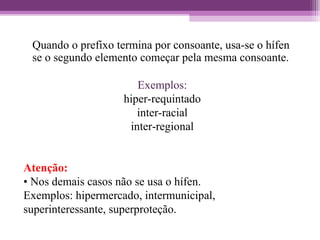 Quando o prefixo termina por consoante, usa-se o hífen
se o segundo elemento começar pela mesma consoante.
Exemplos:
hiper-requintado
inter-racial
inter-regional
Atenção:
• Nos demais casos não se usa o hífen.
Exemplos: hipermercado, intermunicipal,
superinteressante, superproteção.
 