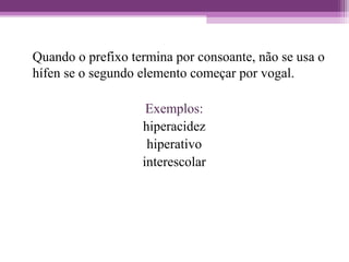 Quando o prefixo termina por consoante, não se usa o
hífen se o segundo elemento começar por vogal.
Exemplos:
hiperacidez
hiperativo
interescolar
 