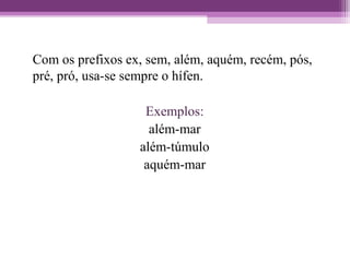 Com os prefixos ex, sem, além, aquém, recém, pós,
pré, pró, usa-se sempre o hífen.
Exemplos:
além-mar
além-túmulo
aquém-mar
 