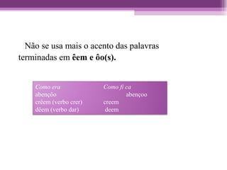 Não se usa mais o acento das palavras
terminadas em êem e ôo(s).
Como era Como fi ca
abençôo abençoo
crêem (verbo crer) creem
dêem (verbo dar) deem
 