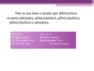 Não se usa mais o acento que diferenciava
os pares pára/para, péla(s)/pela(s), pêlo(s)/pelo(s),
pólo(s)/polo(s) e pêra/pera.
Como era Como fi ca
Ele pára o carro. Ele para o carro.
Ele foi ao pólo Norte. Ele foi ao polo Norte.
Ele gosta de jogar Ele gosta de jogar
 