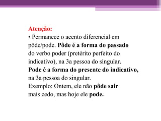 Atenção:
• Permanece o acento diferencial em
pôde/pode. Pôde é a forma do passado
do verbo poder (pretérito perfeito do
indicativo), na 3a pessoa do singular.
Pode é a forma do presente do indicativo,
na 3a pessoa do singular.
Exemplo: Ontem, ele não pôde sair
mais cedo, mas hoje ele pode.
 