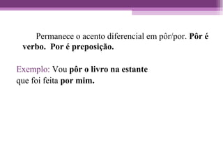 Permanece o acento diferencial em pôr/por. Pôr é
verbo. Por é preposição.
Exemplo: Vou pôr o livro na estante
que foi feita por mim.
 