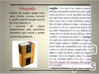 11
In Dicionário Houaiss (2003). Lisboa: Círculo de Leitores
Ortografia
Palavra de origem grega orto-
(reto, direito, correto, normal)
e -grafia (representação escrita
de uma palavra), é:
o conjunto de regras
estabelecidas pela gramática
normativa que ensina a grafia
correta das palavras.
 
