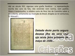 12
Datada deste porto seguro
davosa jlha da vera cruz
oje sesta feira primeiro de
mayo de 1500…
Até ao século XVI, vigorava uma grafia fonética: a representação
escrita dos sons da fala, não existindo nem norma, nem padrão.
Disso é testemunho, a célebre carta de Pero Vaz de Caminha sobre a
descoberta, achamento ou invenção do Brasil, dirigida ao rei venturoso,
D. Manuel I.
 