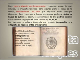 13
Em 1576, Duarte Nunes
de Leão publicou a sua
Orthographia da
Lingoa Portuguesa ,
onde a própria palavra
ortografia aparece
grafada com th e ph)
Mas, com o advento do Renascimento, relega-se, apesar de mais
simples, a ortografia fonética para segundo plano e recua-se no
tempo, retornando-se ao latim que adquirira, então, prestígio.
Queria-se fazer com que a língua portuguesa ganhasse status de
língua de cultura e, assim, se aproximasse do dito padrão clássico,
valorizando-se os grupos ch (com som de k), ph, rh, th.
Por exemplo, a palavra tipografia era grafada typographia e a
ortografia de hoje era então orthographia.
 