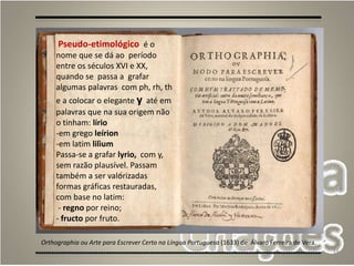 14
Orthographia ou Arte para Escrever Certo na Língua Portuguesa (1633) de Álvaro Ferreira de Vera.
Pseudo-etimológico é o
nome que se dá ao período
entre os séculos XVI e XX,
quando se passa a grafar
algumas palavras com ph, rh, th
e a colocar o elegante y até em
palavras que na sua origem não
o tinham: lírio
-em grego leírion
-em latim lilìum
Passa-se a grafar lyrio, com y,
sem razão plausível. Passam
também a ser valorizadas
formas gráficas restauradas,
com base no latim:
- regno por reino;
- fructo por fruto.
 