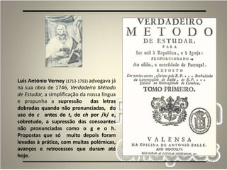 15
Luís António Verney (1713-1792) advogava já
na sua obra de 1746, Verdadeiro Método
de Estudar, a simplificação da nossa língua
e propunha a supressão das letras
dobradas quando não pronunciadas, do
uso do c antes do t, do ch por /k/ e,
sobretudo, a supressão das consoantes
não pronunciadas como o g e o h.
Propostas que só muito depois foram
levadas à prática, com muitas polémicas,
avanços e retrocessos que duram até
hoje.
 