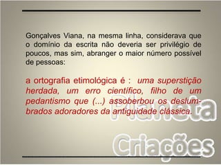 Gonçalves Viana, na mesma linha, considerava que
o domínio da escrita não deveria ser privilégio de
poucos, mas sim, abranger o maior número possível
de pessoas:
a ortografia etimológica é : uma superstição
herdada, um erro científico, filho de um
pedantismo que (...) assoberbou os deslum-
brados adoradores da antiguidade clássica.
 