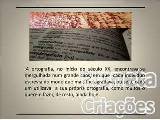 17
A ortografia, no início do século XX, encontrava-se
mergulhada num grande caos, em que cada indivíduo
escrevia do modo que mais lhe agradava, ou seja, cada
um utilizava a sua própria ortografia, como muitos o
querem fazer, de resto, ainda hoje.
 