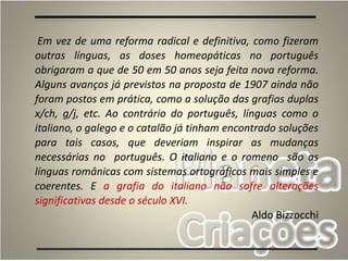 18
Em vez de uma reforma radical e definitiva, como fizeram
outras línguas, as doses homeopáticas no português
obrigaram a que de 50 em 50 anos seja feita nova reforma.
Alguns avanços já previstos na proposta de 1907 ainda não
foram postos em prática, como a solução das grafias duplas
x/ch, g/j, etc. Ao contrário do português, línguas como o
italiano, o galego e o catalão já tinham encontrado soluções
para tais casos, que deveriam inspirar as mudanças
necessárias no português. O italiano e o romeno são as
línguas românicas com sistemas ortográficos mais simples e
coerentes. E a grafia do italiano não sofre alterações
significativas desde o século XVI.
Aldo Bizzocchi
 