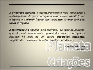 19
A ortografia francesa é incomparavelmente mais complicada e
mais defeituosa do que a portuguesa; mas pelo menos está (como
a inglesa e a alemã) frisada com rigor; tem sistema pelo qual
todos se regulam.
A castelhana e a italiana, pelo contrário. - Os idiomas, portanto,
que são mais intimamente aparentados com o português -
possuem há mais de um século ortografias excelentes,
simplificadas racionalmente pelas respetivas Academias.
Carolina Michaëlis
1851- 1925
 