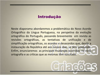 2
Introdução
Neste diaporama abordaremos a problemática do Novo Acordo
Ortográfico da Língua Portuguesa, na perspetiva da evolução
ortográfica do Português, passando brevemente em revista as
revisões ortográficas, as tentativas de unificação e de
simplificação ortográficas, os acordos e desacordos que, desde a
instauração da República até aos nossos dias, se têm produzido.
Enfim, enunciaremos as principais mudanças ocorridas na nova
ortografia e as críticas que as mesmas têm suscitado.
 