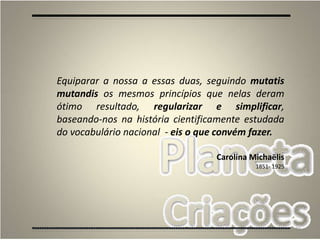 20
Equiparar a nossa a essas duas, seguindo mutatis
mutandis os mesmos princípios que nelas deram
ótimo resultado, regularizar e simplificar,
baseando-nos na história cientificamente estudada
do vocabulário nacional - eis o que convém fazer.
Carolina Michaëlis
1851- 1925
 