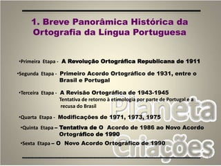 23
1. Breve Panorâmica Histórica da
Ortografia da Língua Portuguesa
•Primeira Etapa - A Revolução Ortográfica Republicana de 1911
•Segunda Etapa - Primeiro Acordo Ortográfico de 1931, entre o
Brasil e Portugal
•Terceira Etapa - A Revisão Ortográfica de 1943-1945
Tentativa de retorno à etimologia por parte de Portugal e a
recusa do Brasil
•Quarta Etapa - Modificações de 1971, 1973, 1975
•Quinta Etapa – Tentativa de O Acordo de 1986 ao Novo Acordo
Ortográfico de 1990
•Sexta Etapa – O Novo Acordo Ortográfico de 1990
 