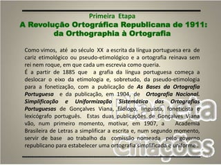 24
Como vimos, até ao século XX a escrita da língua portuguesa era de
cariz etimológico ou pseudo-etimológico e a ortografia reinava sem
rei nem roque, em que cada um escrevia como queria.
É a partir de 1885 que a grafia da língua portuguesa começa a
deslocar o eixo da etimologia e, sobretudo, da pseudo-etimologia
para a fonetização, com a publicação de As Bases da Ortografia
Portuguesa e da publicação, em 1904, de Ortografia Nacional.
Simplificação e Uniformização Sistemática das Ortografias
Portuguesas de Gonçalves Viana, filólogo, linguista, foneticista e
lexicógrafo português. Estas duas publicações de Gonçalves Viana
vão, num primeiro momento, motivar, em 1907, a Academia
Brasileira de Letras a simplificar a escrita e, num segundo momento,
servir de base ao trabalho da comissão nomeada pelo governo
republicano para estabelecer uma ortografia simplificada e uniforme .
Primeira Etapa
A Revolução Ortográfica Republicana de 1911:
da Orthographia à Ortografia
 