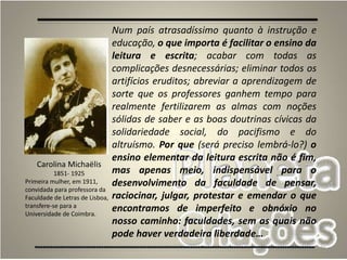 26
Num país atrasadíssimo quanto à instrução e
educação, o que importa é facilitar o ensino da
leitura e escrita; acabar com todas as
complicações desnecessárias; eliminar todos os
artifícios eruditos; abreviar a aprendizagem de
sorte que os professores ganhem tempo para
realmente fertilizarem as almas com noções
sólidas de saber e as boas doutrinas cívicas da
solidariedade social, do pacifismo e do
altruísmo. Por que (será preciso lembrá-lo?) o
ensino elementar da leitura escrita não é fim,
mas apenas meio, indispensável para o
desenvolvimento da faculdade de pensar,
raciocinar, julgar, protestar e emendar o que
encontramos de imperfeito e obnóxio no
nosso caminho: faculdades, sem as quais não
pode haver verdadeira liberdade…
Carolina Michaëlis
1851- 1925
Primeira mulher, em 1911,
convidada para professora da
Faculdade de Letras de Lisboa,
transfere-se para a
Universidade de Coimbra.
 