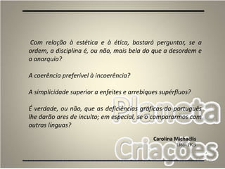 27
Com relação à estética e à ética, bastará perguntar, se a
ordem, a disciplina é, ou não, mais bela do que a desordem e
a anarquia?
A coerência preferível à incoerência?
A simplicidade superior a enfeites e arrebiques supérfluos?
É verdade, ou não, que as deficiências gráficas do português
lhe darão ares de inculto; em especial, se o compararmos com
outras línguas?
Carolina Michaëlis
1851- 1925
 
