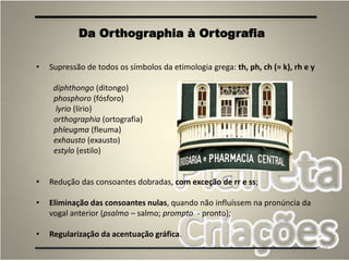 28
• Supressão de todos os símbolos da etimologia grega: th, ph, ch (= k), rh e y
diphthongo (ditongo)
phosphoro (fósforo)
lyrio (lírio)
orthographia (ortografia)
phleugma (fleuma)
exhausto (exausto)
estylo (estilo)
• Redução das consoantes dobradas, com exceção de rr e ss;
• Eliminação das consoantes nulas, quando não influíssem na pronúncia da
vogal anterior (psalmo – salmo; prompto - pronto);
• Regularização da acentuação gráfica.
Da Orthographia à Ortografia
 