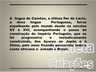 3
A língua de Camões, a última flor de Lácio,
a doce língua Portuguesa, foi-se
espalhando pelo mundo desde os séculos
XV e XVI, acompanhando o passo da
construção do Império Português, que se
foi progressiva e metodicamente
construindo, dos Açores ao Japão e à
China, pelo meio ficando percorrida toda a
costa africana e achado o Brasil.
 