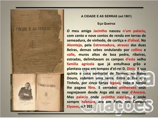 31
A CIDADE E AS SERRAS (ed.1901)
Eça Queiroz
O meu amigo Jacintho nasceu n'um palacio,
com cento e nove contos de renda em terras de
semeadura, de vinhedo, de cortiça e d’olival. No
Alemtejo, pela Extremadura, atravez das duas
Beiras, densas sebes ondulando por collina e
valle, muros altos de boa pedra, ribeiras,
estradas, delimitavam os campos d’esta velha
familia agricola que já entulhava grão e
plantava cepa em tempos d'el-rei D. Diniz. A sua
quinta e casa senhorial de Tormes, no Baixo
Douro, cobriam uma serra. Entre o Tua e o
Tinhela, por cinco fartas legoas, todo o torrão
lhe pagava fôro. E cerrados pinheiraes seus
negrejavam desde Arga até ao mar d'Ancora.
Mas palacio onde Jacintho nascêra, e onde
sempre habitára, era em Paris, nos Campos
Elyseos, n.º 202.
 