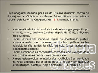 32
Esta ortografia utilizada por Eça de Queirós (Queiroz, escrita da
época) em A Cidade e as Serras foi modificada uma década
depois, pela Reforma Ortográfica de 1911, nomeadamente:
• a supressão de todos os símbolos da etimologia grega: th, ph,
ch (= k), rh e y. Jacintho (Jacinto, depois de 1911), e Elyseos
(hoje Elíseos).
• Foram introduzidas inúmeras regras de acentuação gráfica,
nomeadamente nas palavras esdrúxulas: palácio (antes
palacio), família (antes familia), agrícola (antes agricola) e
léguas (antes legoas).
• Foram eliminadas as consoantes dobradas, com exceção de rr
e ss : colina (antes collina), vale (antes valle).
• A regra estabelecida no interior dos vocábulos é a nasalidade
da vogal expressa por m antes de b, p e por n em qualquer
outra situação. Alentejo , hoje e antes de 1911, Alemtejo.
 