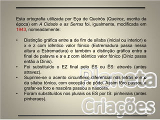 33
Esta ortografia utilizada por Eça de Queirós (Queiroz, escrita da
época) em A Cidade e as Serras foi, igualmente, modificada em
1943, nomeadamente:
• Distinção gráfica entre s de fim de sílaba (inicial ou interior) e
x e z com idêntico valor fónico (Extremadura passa nessa
altura a Estremadura) e também a distinção gráfica entre s
final de palavra e x e z com idêntico valor fónico (Diniz passa
então a Dinis).
• Foi substituído o EZ final pelo ÉS ou ÊS: através (antes
atravez).
• Suprime-se o acento circunflexo diferencial nas letras e e o
da sílaba tónica, com exceção de pôde. Assim fôro passou a
grafar-se foro e nascêra passou a nascera.
• Foram substituídos nos plurais os ES por IS: pinheirais (antes
pinheraes).
 