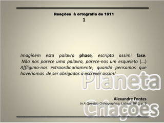 35
Imaginem esta palavra phase, escripta assim: fase.
Não nos parece uma palavra, parece-nos um esqueleto (...)
Affligimo-nos extraordinariamente, quando pensamos que
haveriamos de ser obrigados a escrever assim!
Alexandre Fontes
In A Questão Orthographica, Lisboa, 1910, p. 9
Reações à ortografia de 1911
1
 