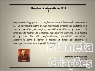 36
Na palavra lagryma, (...) a forma da y é lacrymal; estabelece
(...) a harmonia entre a sua expressão gráfica ou plástica e a
sua expressão psicológica; substituindo-lhe o y pelo i é
ofender as regras da Estética. Na palavra abysmo, é a forma
do y que lhe dá profundidade, escuridão, mistério...
Escrevê-la com i latino é fechar a boca do abismo, é
transformá-lo numa superfície banal.
Teixeira de Pascoaes
1877-1952
Reações à ortografia de 1911
2
 