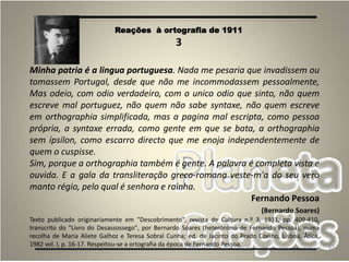 37
Minha patria é a lingua portuguesa. Nada me pesaria que invadissem ou
tomassem Portugal, desde que não me incommodassem pessoalmente,
Mas odeio, com odio verdadeiro, com o unico odio que sinto, não quem
escreve mal portuguez, não quem não sabe syntaxe, não quem escreve
em orthographia simplificada, mas a pagina mal escripta, como pessoa
própria, a syntaxe errada, como gente em que se bata, a orthographia
sem ípsilon, como escarro directo que me enoja independentemente de
quem o cuspisse.
Sim, porque a orthographia também é gente. A palavra é completa vista e
ouvida. E a gala da transliteração greco-romana veste-m'a do seu vero
manto régio, pelo qual é senhora e rainha.
Fernando Pessoa
(Bernardo Soares)
Texto publicado originariamente em "Descobrimento", revista de Cultura n.º 3, 1931, pp. 409-410,
transcrito do "Livro do Desassossego", por Bernardo Soares (heterónimo de Fernando Pessoa), numa
recolha de Maria Aliete Galhoz e Teresa Sobral Cunha; ed. de Jacinto do Prado Coelho, Lisboa, Ática,
1982 vol. I, p. 16-17. Respeitou-se a ortografia da época de Fernando Pessoa.
Reações à ortografia de 1911
3
 