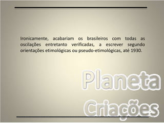 39
Ironicamente, acabariam os brasileiros com todas as
oscilações entretanto verificadas, a escrever segundo
orientações etimológicas ou pseudo-etimológicas, até 1930.
 