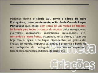 4
Podemos definir o século XVI, como o Século de Ouro
Português e, consequentemente, o Século de Ouro da Língua
Portuguesa que, então, com cerca de um milhão de falantes,
foi levada para todos os cantos do mundo pelos navegadores,
guerreiros, mercadores, marinheiros, missionários, etc.,
tornando-se língua franca, ocupando, nessa altura, o lugar que
hoje tem o inglês, o de língua hiper-central, na galáxia das
línguas do mundo. Impunha-se, então, a presença a bordo de
um intérprete de português nos navios espanhóis,
holandeses, franceses, ingleses, italianos, etc.
 