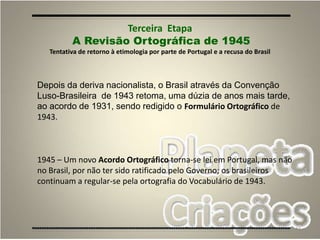 43
Terceira Etapa
A Revisão Ortográfica de 1945
Tentativa de retorno à etimologia por parte de Portugal e a recusa do Brasil
Depois da deriva nacionalista, o Brasil através da Convenção
Luso-Brasileira de 1943 retoma, uma dúzia de anos mais tarde,
ao acordo de 1931, sendo redigido o Formulário Ortográfico de
1943.
1945 – Um novo Acordo Ortográfico torna-se lei em Portugal, mas não
no Brasil, por não ter sido ratificado pelo Governo; os brasileiros
continuam a regular-se pela ortografia do Vocabulário de 1943.
 