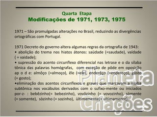 45
Quarta Etapa
Modificações de 1971, 1973, 1975
1971 – São promulgadas alterações no Brasil, reduzindo as divergências
ortográficas com Portugal.
1971 Decreto do governo altera algumas regras da ortografia de 1943:
• abolição do trema nos hiatos átonos: saüdade (=saudade), vaïdade
( = vaidade);
• supressão do acento circunflexo diferencial nas letrase e o da sílaba
tônica das palavras homógrafas, com exceção de pôde em oposição
ap o d e: almôço (=almoço), êle (=ele), enderêço (=endereço), gôsto
(= gosto);
•eliminação dos acentos circunflexos e graves que marcavam a sílaba
subtônica nos vocábulos derivados com o sufixo-mente ou iniciados
por-z- : bebêzinho(= bebezinho), vovôzinho (= vovozinho), sòmente
(= somente), sòzinho (= sozinho), ùltimamente(= ultimamente).
 