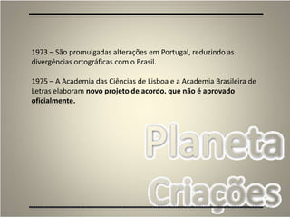 46
1973 – São promulgadas alterações em Portugal, reduzindo as
divergências ortográficas com o Brasil.
1975 – A Academia das Ciências de Lisboa e a Academia Brasileira de
Letras elaboram novo projeto de acordo, que não é aprovado
oficialmente.
 