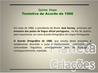 47
Em maio de 1986, o presidente do Brasil, José Sarney, promove um
encontro dos países de língua oficial portuguesa , no Rio de Janeiro,
para impulsionar um novo Acordo Ortográfico da Língua Portuguesa.
O Acordo Ortográfico de 1986, que resulta deste encontro, é
amplamente discutido e justa e liminarmente contestado pela
comunidade linguística, principalmente pela de Portugal e
consequentemente, rejeitado.
Quinta Etapa
Tentativa de Acordo de 1986
 