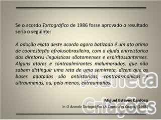 48
Se o acordo Tortográfico de 1986 fosse aprovado o resultado
seria o seguinte:
A adoção exata deste acordo agora batizado é um ato otimo
de coonestação afrolusobrasileira, com a ajuda entreistorica
dos diretores linguisticos sãotomenses e espiritossantenses.
Alguns atores e contraalmirantes malumorados, que não
sabem distinguir uma reta de uma semirreta, dizem que as
bases adotadas são antiistoricas, contraarmonicas e
ultraumanas, ou, pelo menos, extraumanas.
Miguel Esteves Cardoso
in O Acordo Tortográfico (A Causa das Coisas) (1986)
 