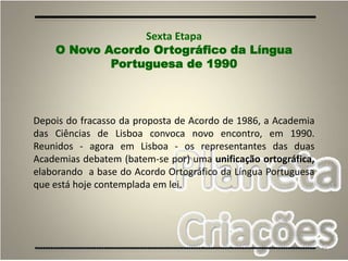 49
Depois do fracasso da proposta de Acordo de 1986, a Academia
das Ciências de Lisboa convoca novo encontro, em 1990.
Reunidos - agora em Lisboa - os representantes das duas
Academias debatem (batem-se por) uma unificação ortográfica,
elaborando a base do Acordo Ortográfico da Língua Portuguesa
que está hoje contemplada em lei.
Sexta Etapa
O Novo Acordo Ortográfico da Língua
Portuguesa de 1990
 