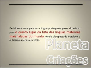 5
De há cem anos para cá a língua portuguesa passa do oitavo
para o quinto lugar da lista das línguas maternas
mais faladas do mundo, tendo ultrapassado o polaco e
o italiano apenas em 1935.
 