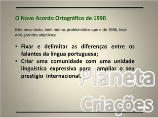 51
O Novo Acordo Ortográfico de 1990
Este novo texto, bem menos problemático que o de 1986, teve
dois grandes objetivos:
• Fixar e delimitar as diferenças entre os
falantes da língua portuguesa;
• Criar uma comunidade com uma unidade
linguística expressiva para ampliar o seu
prestígio internacional.
 