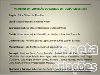 52
MEMBROS DA COMISSÃO DO ACORDO ORTOGRÁFICO DE 1990
Angola: Filipe Silvino de Pina Zau
Brasil: Antônio Houaiss e Nélida Piñon
Cap Verde: Gabriel Moacyr Rodrigues e Manuel Veiga
Galícia (observadores): António Gil Hernández e José Luís Fontenla
Guinée-Bissau: António Soares Lopes Júnior e João Wilson Barbosa
Moçambique: João Pontífex e Maria Eugénia Cruz
Portugal: Américo Dona Costa Ramalho, Aníbal Pinto de Castro, Fernando
Cristóvão, Fernando Roldão Dias Agut, João Malacca Casteleiro, José Tiago
d'Oliveira, Luís Filipe Lindley Cintra, Manuel Jacinto Nunes, Maria Helena
Dóna Rocha Pereira e Vasconcelos Marquis.
São Tomé e Príncipe: Albertino dos Santos Bragança e João Hermínio Pontífex
 