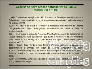 53
AS DATAS DO NOVO ACORDO ORTOGRÁFICO DA LÍNGUA
PORTUGUESA DE 1990:
1995– O Acordo Ortográfico de 1990 é apenas ratificado por Portugal, Brasil e
Cabo Verde, embora o texto previsse a sua implementação em toda a Lusofonia
no início de 1994.
1998– Na cidade da Praia é assinado o Protocolo Modificativo do Acordo
Ortográfico da Língua Portuguesa, retirando-se do texto a data de
implementação.
2004 – É aprovado o Segundo Protocolo Modificativo ao Acordo Ortográfico da
Língua Portuguesa que estabelece que basta a ratificação de três membros
para que o Acordo Ortográfico possa entrar em vigor . Timor-Leste passa a
integrar a CPLP.
2006 – Brasil, Cabo Verde e São Tomé e Príncipe ratificam o documento,
possibilitando a entrada em vigor do Acordo Ortográfico de 1990.
2008 – O Acordo Ortográfico de 1990 é aprovado por Cabo Verde, São Tomé e
Príncipe, Brasil e Portugal, sendo esperada a sua implementação no início de
2010.
2010 –Atualmente, já todos os países de língua oficial portuguesa ratificaram
o AO, à exeção de Angola.
 