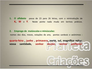 56
1. O alfabeto passa de 23 para 26 letras, com a reintrodução de
K, W e Y. Neste ponto nada muda em termos práticos.
2. Emprego de maiúsculas e minúsculas:
nomes dos dias, meses, estações do ano, pontos cardeais e axiónimos :
quarta-feira , junho , primavera, norte, sul, magnífico reitor,
vossa santidade, senhor doutor, senhor professor.
 