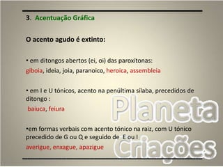 58
3. Acentuação Gráfica
O acento agudo é extinto:
• em ditongos abertos (ei, oi) das paroxítonas:
giboia, ideia, joia, paranoico, heroica, assembleia
• em I e U tónicos, acento na penúltima sílaba, precedidos de
ditongo :
baiuca, feiura
•em formas verbais com acento tónico na raiz, com U tónico
precedido de G ou Q e seguido de E ou I
averigue, enxague, apazigue
 