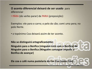 59
O acento diferencial deixará de ser usado para
diferenciar
• PÁRA (do verbo parar) de PARA (preposição):
Exemplos: ele para o carro; o pelo do cão; comi uma pera; no
polo Norte.
• o topónimo Coa deixará assim de ter acento.
Não se distinguirá ortograficamente:
Ninguém para o Benfica (ninguém está com o Benfica) de
Ninguém para o Benfica (Ninguém consegue impedir o
Benfica de avançar)
Ele coa o café numa pastelaria do Foz Coa (antes Côa).
 