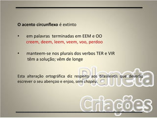 60
O acento circunflexo é extinto
• em palavras terminadas em EEM e OO
creem, deem, leem, veem, voo, perdoo
• manteem-se nos plurais dos verbos TER e VIR
têm a solução; vêm de longe
Esta alteração ortográfica diz respeito aos brasileiros que deverão
escrever o seu abençoo e enjoo, sem chapéu.
 