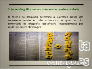 63
5. Supressão gráfica de consoantes mudas ou não articuladas
O critério da pronúncia determina a supressão gráfica das
consoantes mudas ou não articuladas, as quais se têm
conservado na ortografia luso-africana, essencialmente por
razões de ordem etimológica.
 